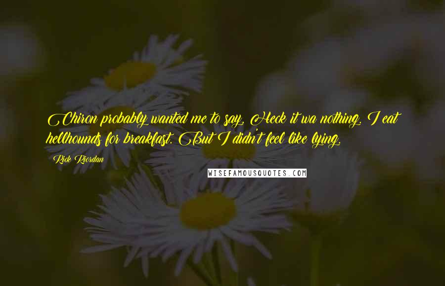 Rick Riordan Quotes: Chiron probably wanted me to say, Heck it wa nothing. I eat hellhounds for breakfast. But I didn't feel like lying.