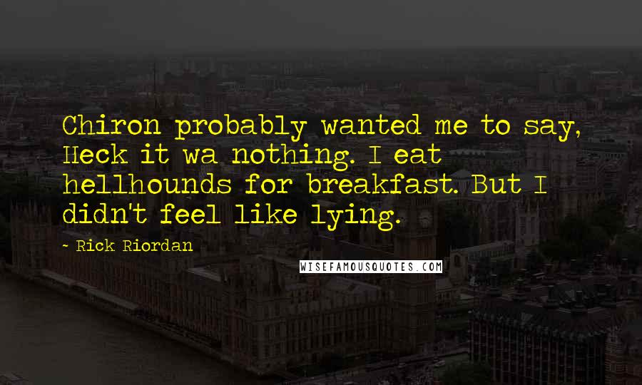 Rick Riordan Quotes: Chiron probably wanted me to say, Heck it wa nothing. I eat hellhounds for breakfast. But I didn't feel like lying.