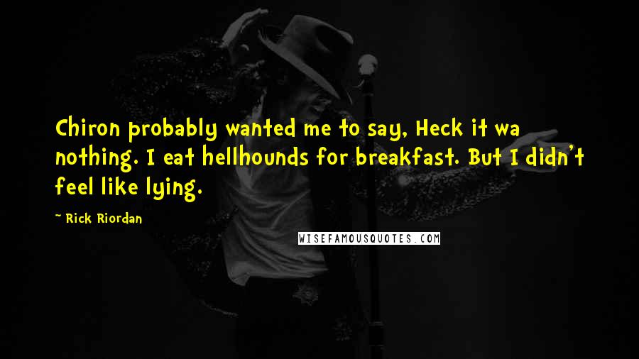 Rick Riordan Quotes: Chiron probably wanted me to say, Heck it wa nothing. I eat hellhounds for breakfast. But I didn't feel like lying.