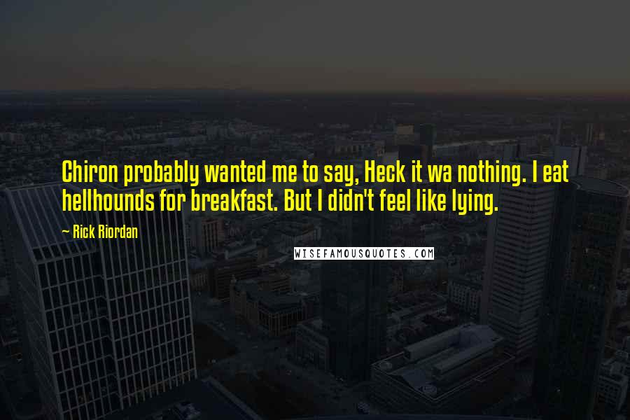 Rick Riordan Quotes: Chiron probably wanted me to say, Heck it wa nothing. I eat hellhounds for breakfast. But I didn't feel like lying.