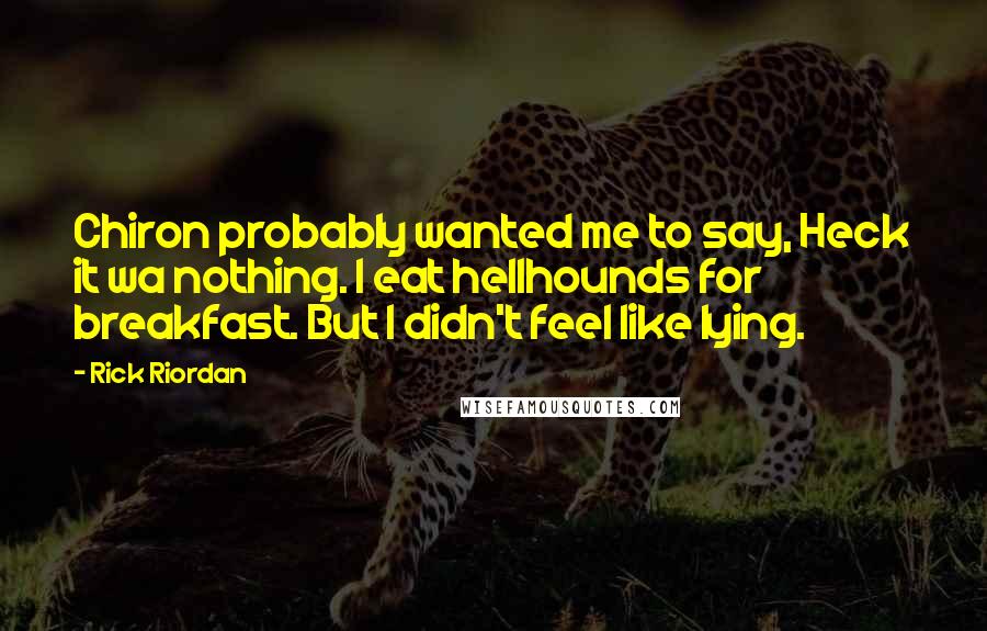 Rick Riordan Quotes: Chiron probably wanted me to say, Heck it wa nothing. I eat hellhounds for breakfast. But I didn't feel like lying.