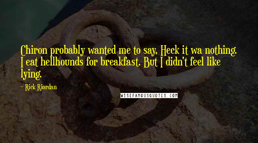 Rick Riordan Quotes: Chiron probably wanted me to say, Heck it wa nothing. I eat hellhounds for breakfast. But I didn't feel like lying.