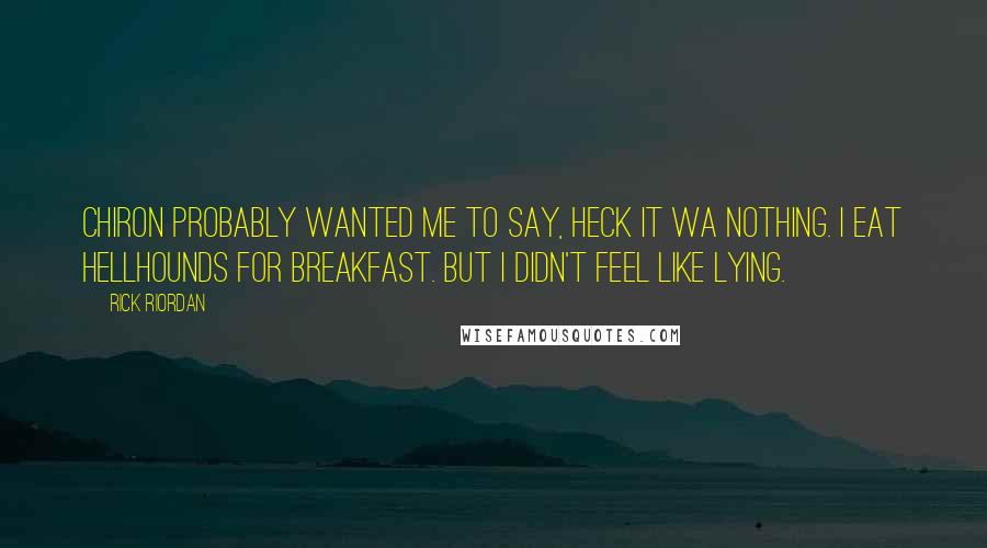 Rick Riordan Quotes: Chiron probably wanted me to say, Heck it wa nothing. I eat hellhounds for breakfast. But I didn't feel like lying.