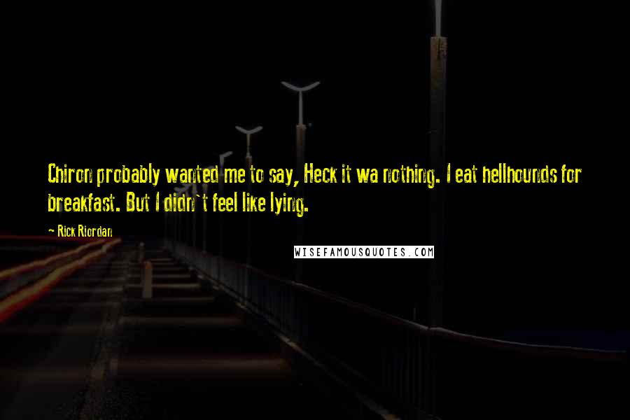 Rick Riordan Quotes: Chiron probably wanted me to say, Heck it wa nothing. I eat hellhounds for breakfast. But I didn't feel like lying.