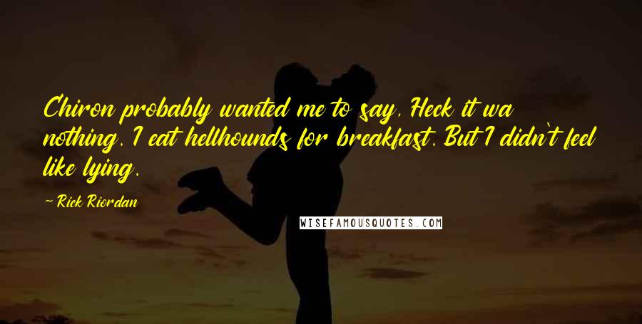 Rick Riordan Quotes: Chiron probably wanted me to say, Heck it wa nothing. I eat hellhounds for breakfast. But I didn't feel like lying.