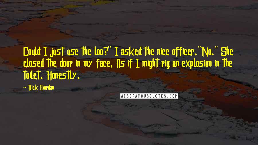 Rick Riordan Quotes: Could I just use the loo?" I asked the nice officer."No." She closed the door in my face, As if I might rig an explosion in the toilet. Honestly.