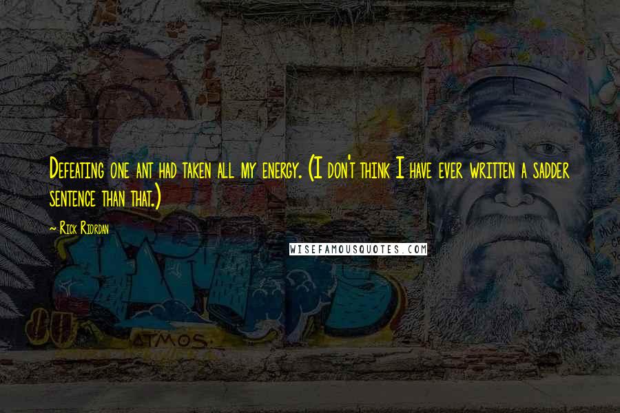Rick Riordan Quotes: Defeating one ant had taken all my energy. (I don't think I have ever written a sadder sentence than that.)
