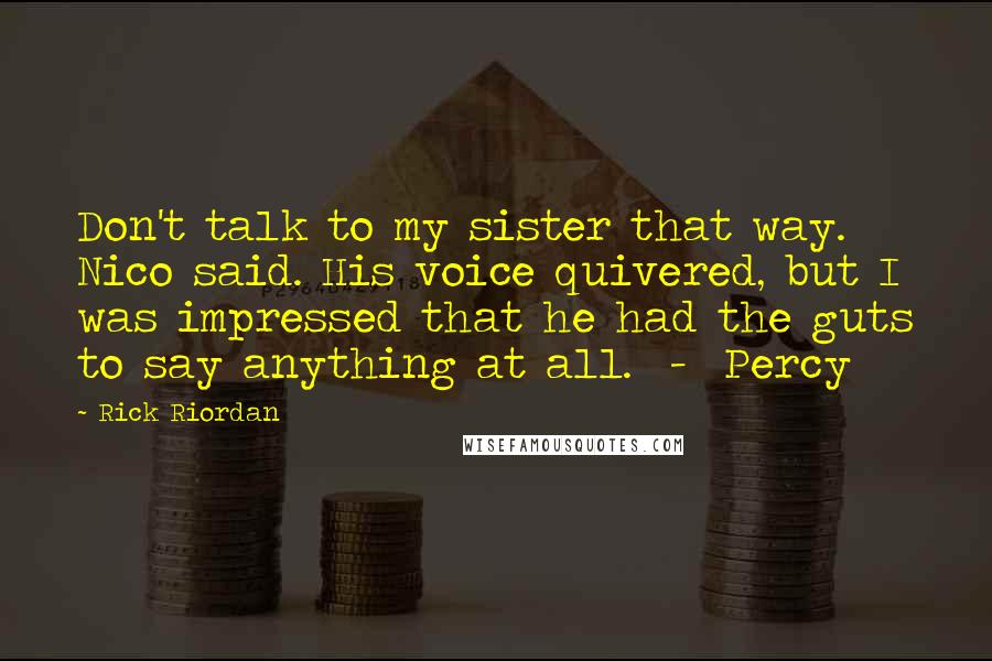 Rick Riordan Quotes: Don't talk to my sister that way. Nico said. His voice quivered, but I was impressed that he had the guts to say anything at all.  -  Percy