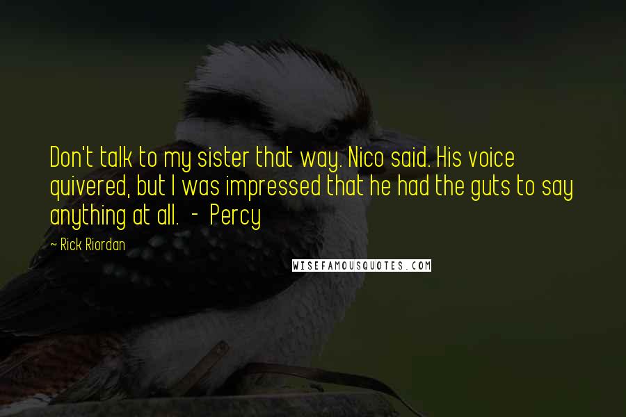 Rick Riordan Quotes: Don't talk to my sister that way. Nico said. His voice quivered, but I was impressed that he had the guts to say anything at all.  -  Percy