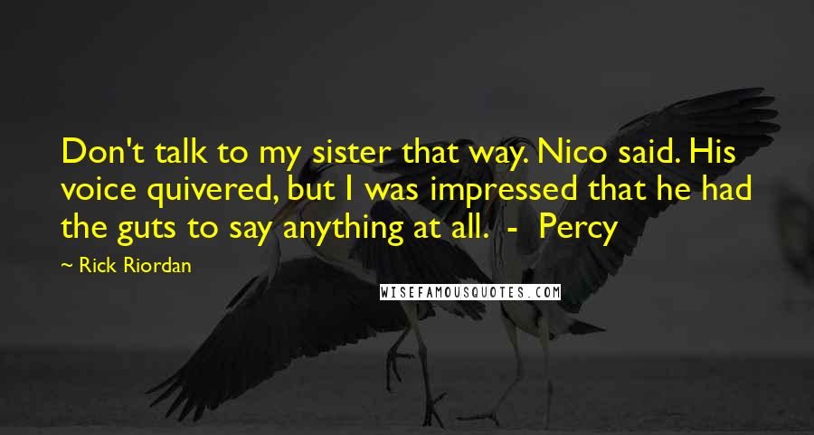 Rick Riordan Quotes: Don't talk to my sister that way. Nico said. His voice quivered, but I was impressed that he had the guts to say anything at all.  -  Percy