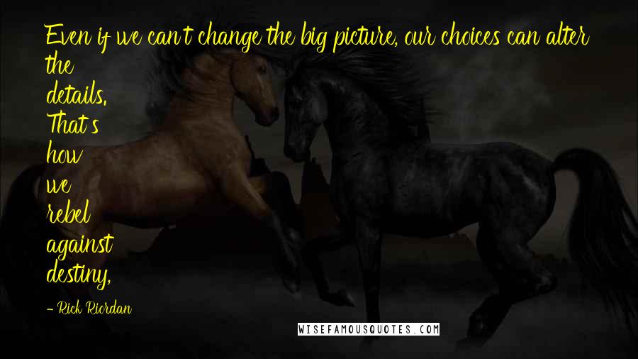 Rick Riordan Quotes: Even if we can't change the big picture, our choices can alter the details. That's how we rebel against destiny,