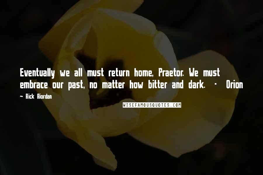 Rick Riordan Quotes: Eventually we all must return home, Praetor. We must embrace our past, no matter how bitter and dark. - Orion