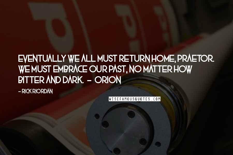 Rick Riordan Quotes: Eventually we all must return home, Praetor. We must embrace our past, no matter how bitter and dark. - Orion