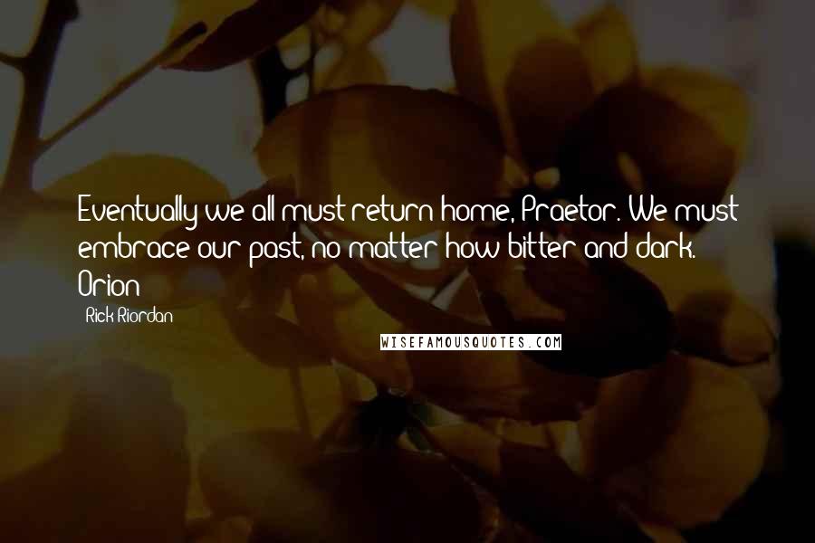Rick Riordan Quotes: Eventually we all must return home, Praetor. We must embrace our past, no matter how bitter and dark. - Orion