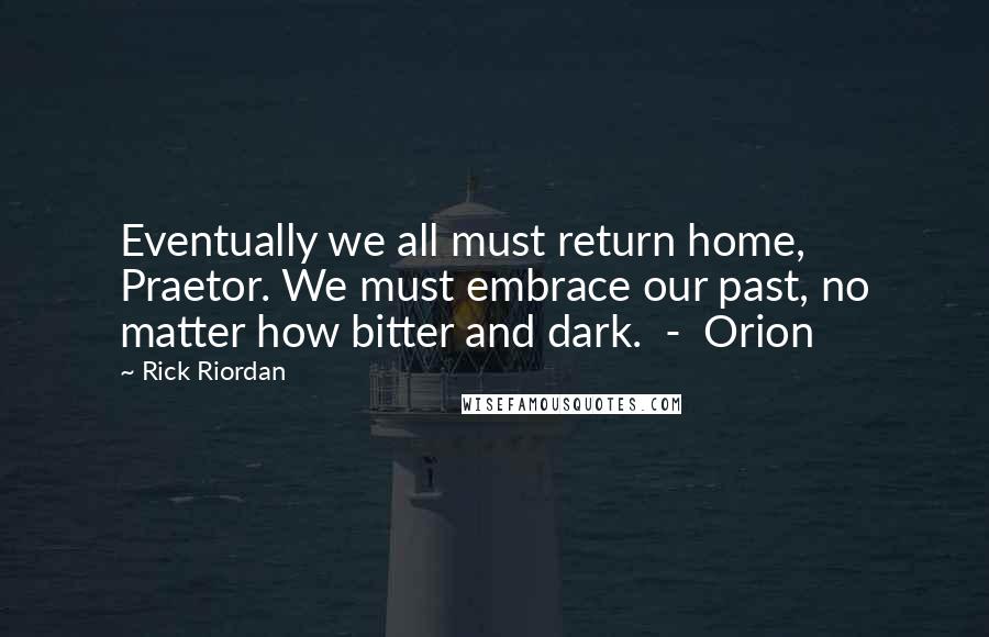 Rick Riordan Quotes: Eventually we all must return home, Praetor. We must embrace our past, no matter how bitter and dark. - Orion