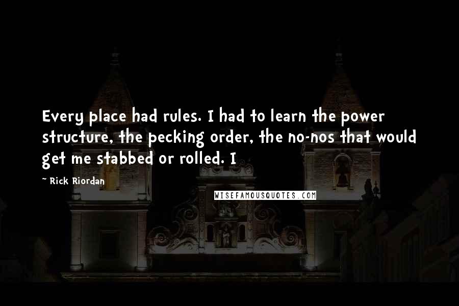 Rick Riordan Quotes: Every place had rules. I had to learn the power structure, the pecking order, the no-nos that would get me stabbed or rolled. I