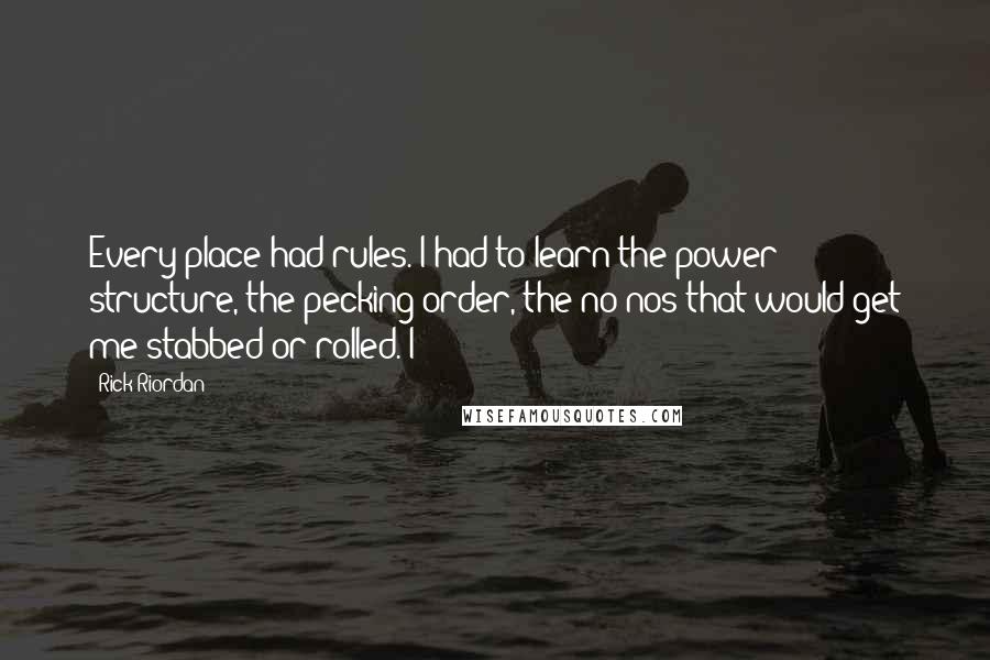 Rick Riordan Quotes: Every place had rules. I had to learn the power structure, the pecking order, the no-nos that would get me stabbed or rolled. I