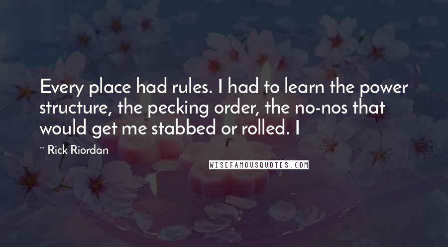 Rick Riordan Quotes: Every place had rules. I had to learn the power structure, the pecking order, the no-nos that would get me stabbed or rolled. I