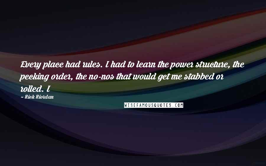 Rick Riordan Quotes: Every place had rules. I had to learn the power structure, the pecking order, the no-nos that would get me stabbed or rolled. I