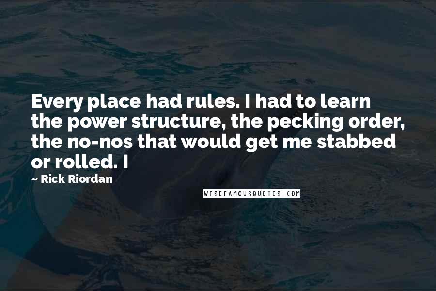 Rick Riordan Quotes: Every place had rules. I had to learn the power structure, the pecking order, the no-nos that would get me stabbed or rolled. I