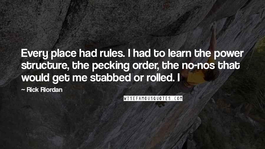 Rick Riordan Quotes: Every place had rules. I had to learn the power structure, the pecking order, the no-nos that would get me stabbed or rolled. I