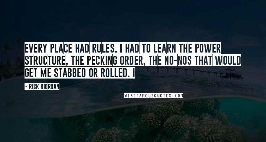 Rick Riordan Quotes: Every place had rules. I had to learn the power structure, the pecking order, the no-nos that would get me stabbed or rolled. I