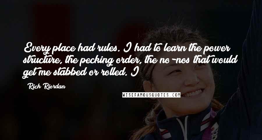 Rick Riordan Quotes: Every place had rules. I had to learn the power structure, the pecking order, the no-nos that would get me stabbed or rolled. I