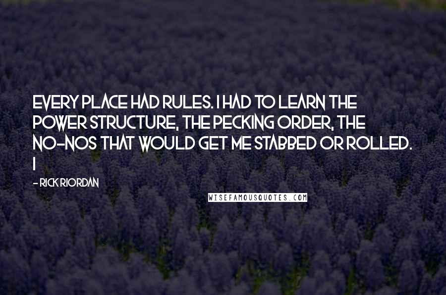 Rick Riordan Quotes: Every place had rules. I had to learn the power structure, the pecking order, the no-nos that would get me stabbed or rolled. I