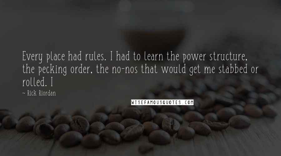 Rick Riordan Quotes: Every place had rules. I had to learn the power structure, the pecking order, the no-nos that would get me stabbed or rolled. I