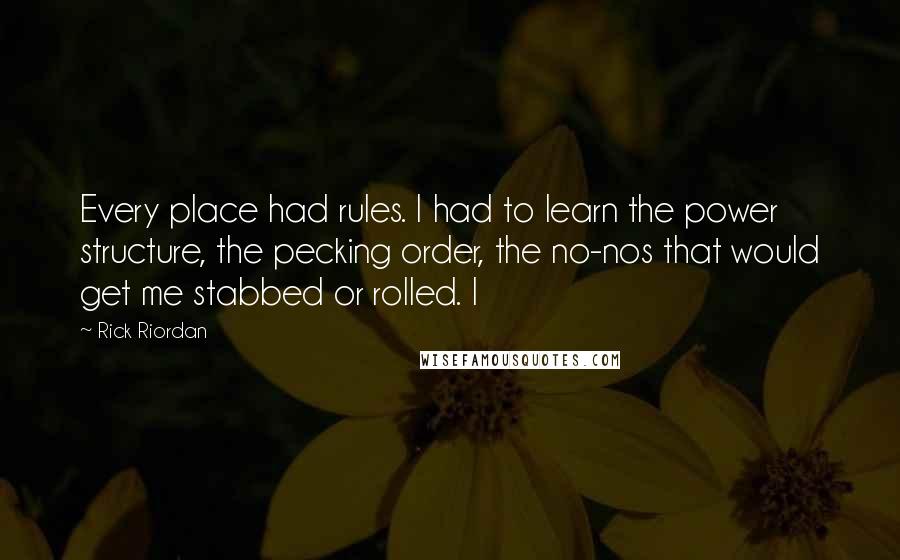 Rick Riordan Quotes: Every place had rules. I had to learn the power structure, the pecking order, the no-nos that would get me stabbed or rolled. I