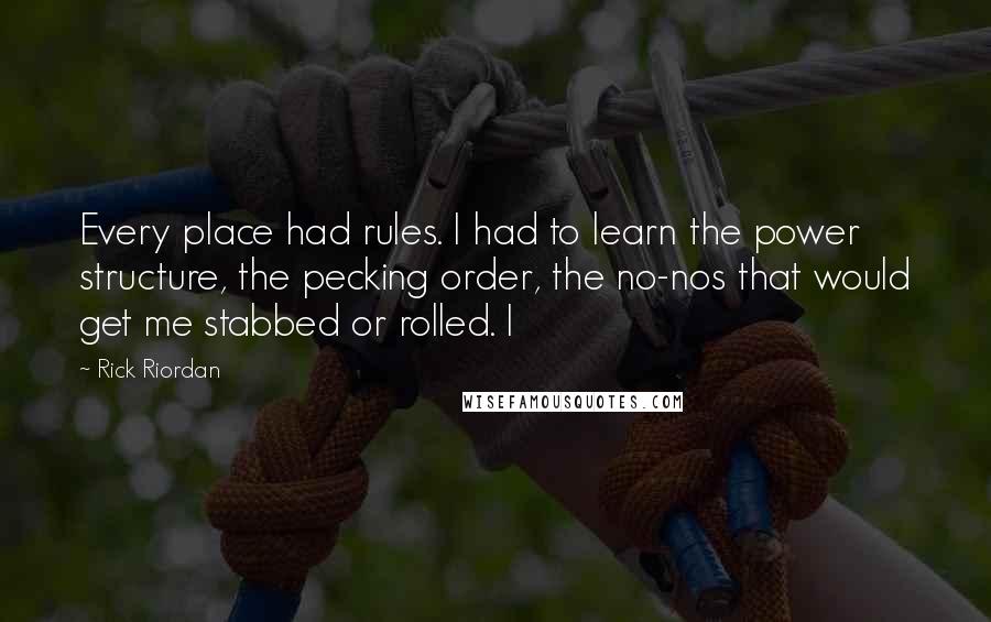 Rick Riordan Quotes: Every place had rules. I had to learn the power structure, the pecking order, the no-nos that would get me stabbed or rolled. I