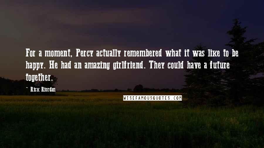 Rick Riordan Quotes: For a moment, Percy actually remembered what it was like to be happy. He had an amazing girlfriend. They could have a future together.