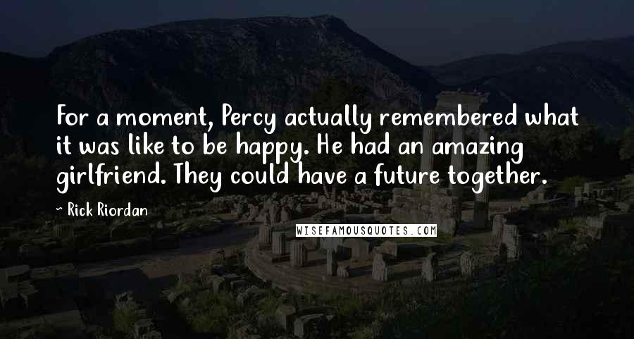 Rick Riordan Quotes: For a moment, Percy actually remembered what it was like to be happy. He had an amazing girlfriend. They could have a future together.