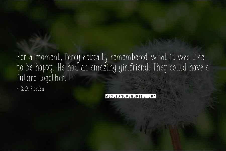 Rick Riordan Quotes: For a moment, Percy actually remembered what it was like to be happy. He had an amazing girlfriend. They could have a future together.