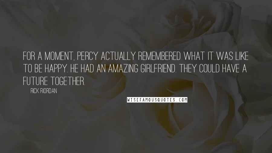 Rick Riordan Quotes: For a moment, Percy actually remembered what it was like to be happy. He had an amazing girlfriend. They could have a future together.