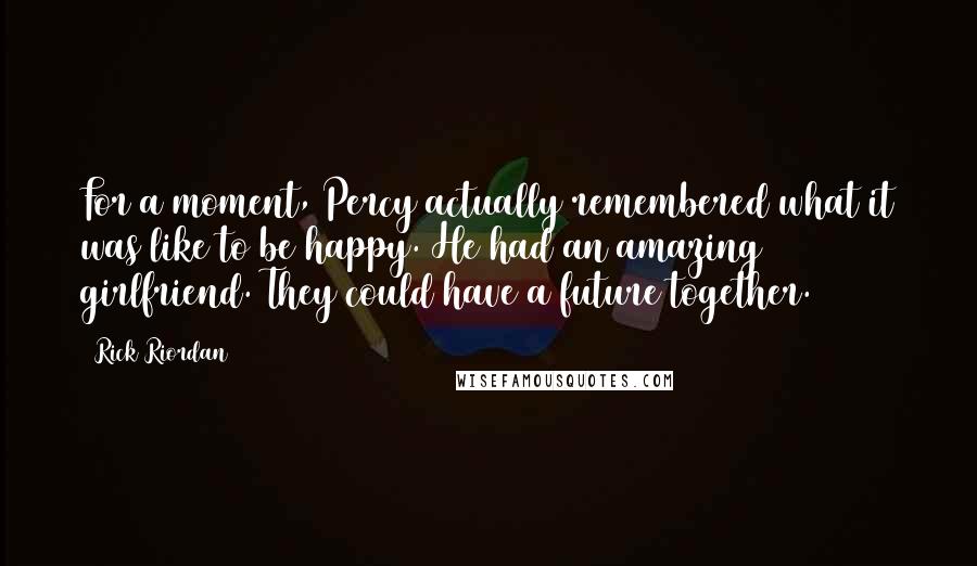 Rick Riordan Quotes: For a moment, Percy actually remembered what it was like to be happy. He had an amazing girlfriend. They could have a future together.