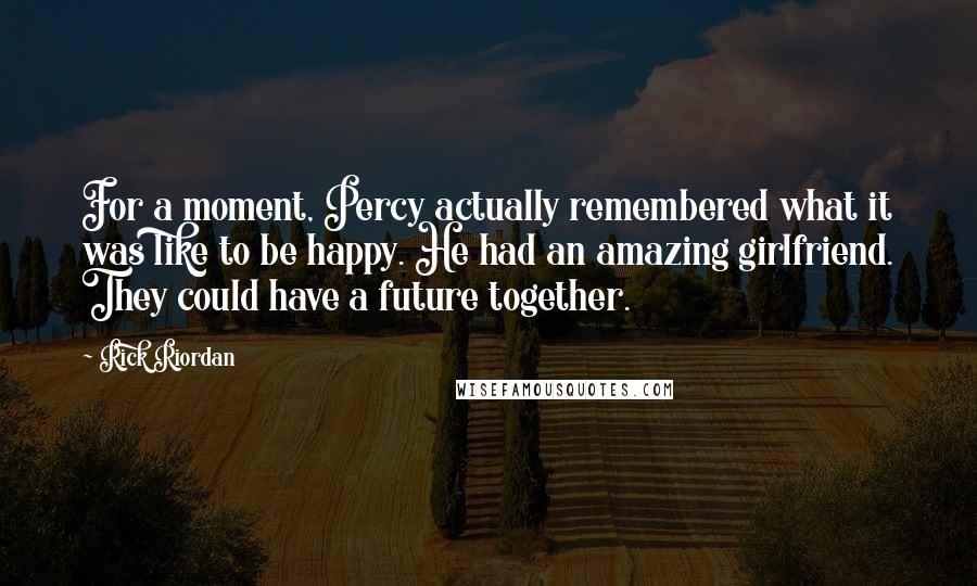 Rick Riordan Quotes: For a moment, Percy actually remembered what it was like to be happy. He had an amazing girlfriend. They could have a future together.