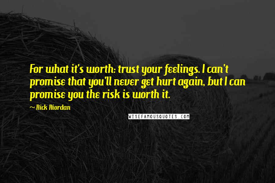 Rick Riordan Quotes: For what it's worth: trust your feelings. I can't promise that you'll never get hurt again, but I can promise you the risk is worth it.