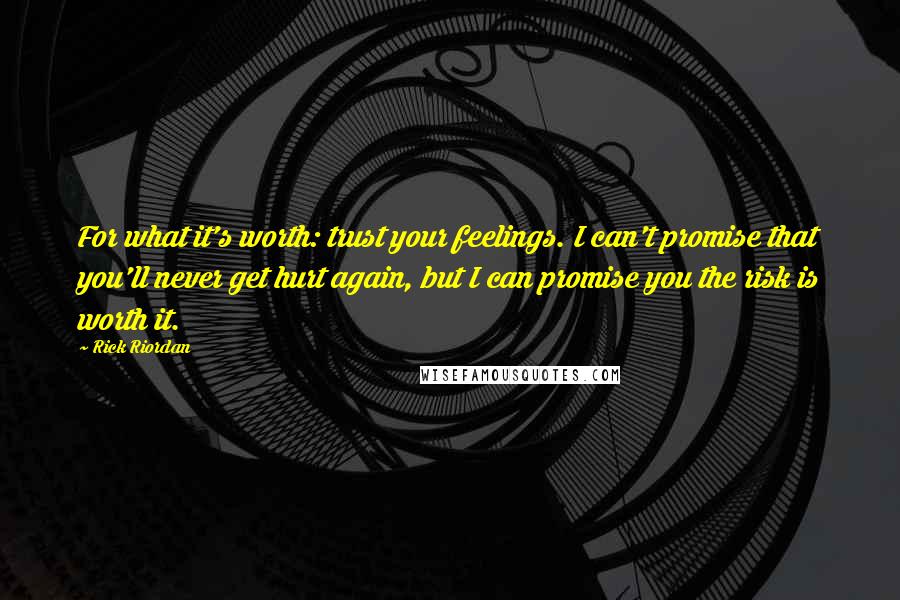 Rick Riordan Quotes: For what it's worth: trust your feelings. I can't promise that you'll never get hurt again, but I can promise you the risk is worth it.