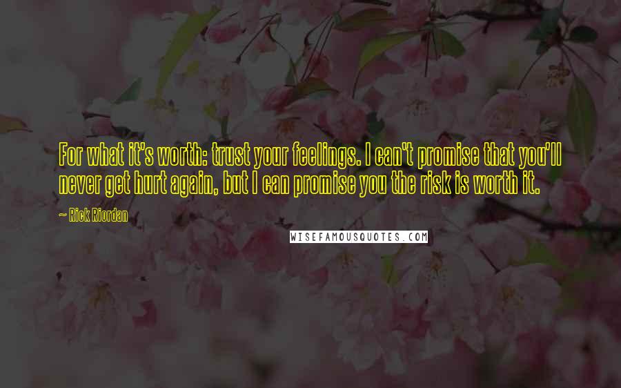 Rick Riordan Quotes: For what it's worth: trust your feelings. I can't promise that you'll never get hurt again, but I can promise you the risk is worth it.
