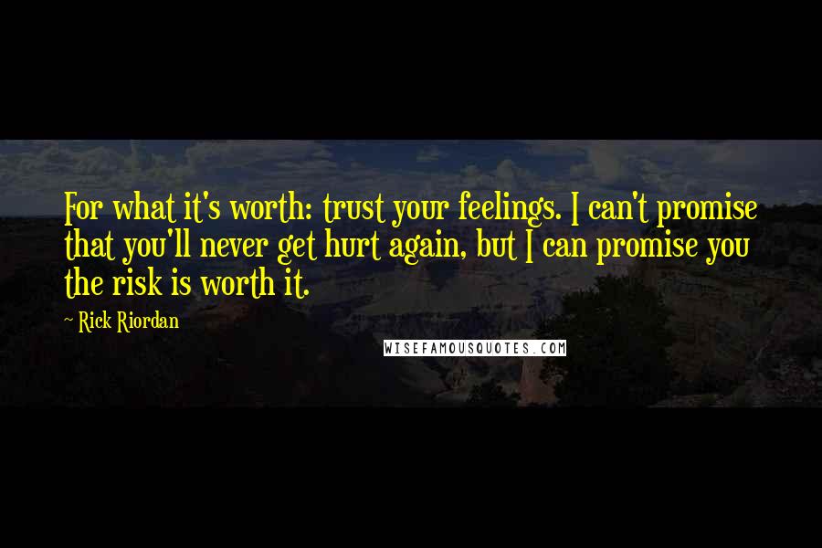 Rick Riordan Quotes: For what it's worth: trust your feelings. I can't promise that you'll never get hurt again, but I can promise you the risk is worth it.
