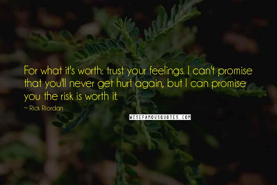 Rick Riordan Quotes: For what it's worth: trust your feelings. I can't promise that you'll never get hurt again, but I can promise you the risk is worth it.
