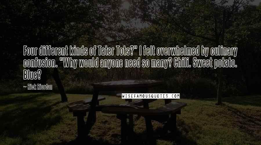 Rick Riordan Quotes: Four different kinds of Tater Tots?" I felt overwhelmed by culinary confusion. "Why would anyone need so many? Chili. Sweet potato. Blue?