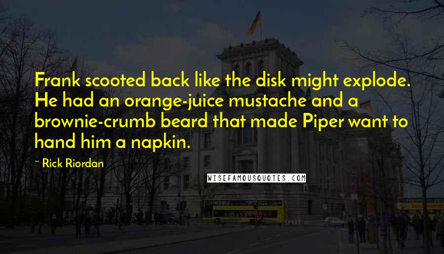Rick Riordan Quotes: Frank scooted back like the disk might explode. He had an orange-juice mustache and a brownie-crumb beard that made Piper want to hand him a napkin.