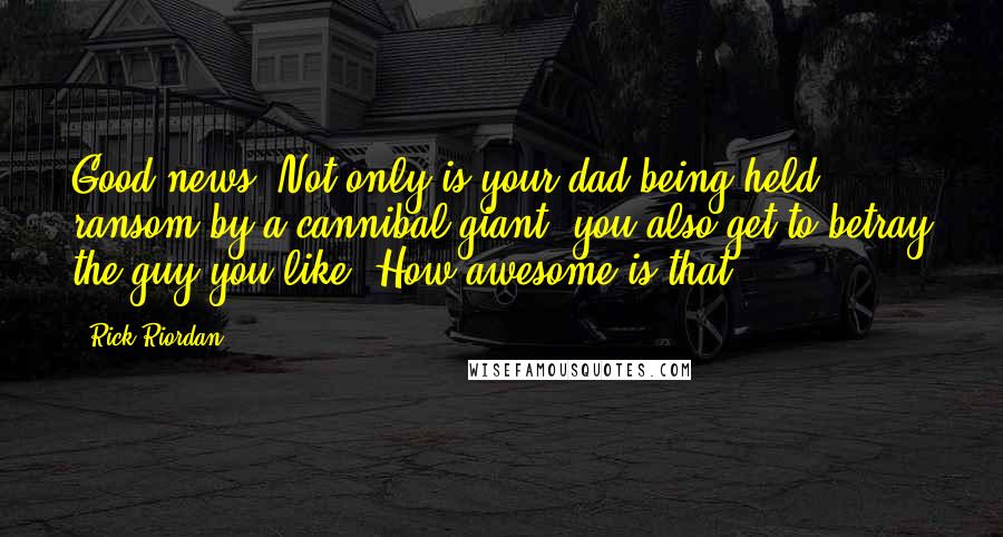 Rick Riordan Quotes: Good news! Not only is your dad being held ransom by a cannibal giant, you also get to betray the guy you like! How awesome is that?