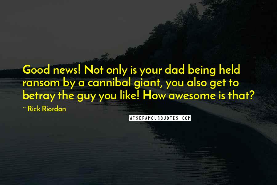 Rick Riordan Quotes: Good news! Not only is your dad being held ransom by a cannibal giant, you also get to betray the guy you like! How awesome is that?