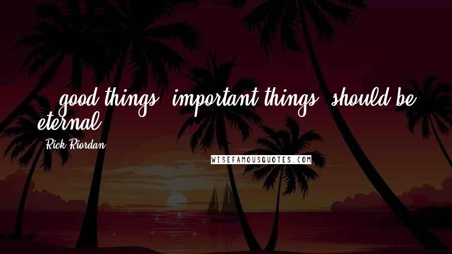 Rick Riordan Quotes: ...good things, important things, should be eternal.