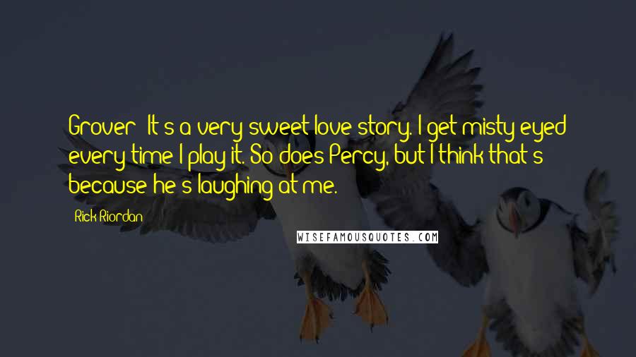 Rick Riordan Quotes: Grover: It's a very sweet love story. I get misty-eyed every time I play it. So does Percy, but I think that's because he's laughing at me.