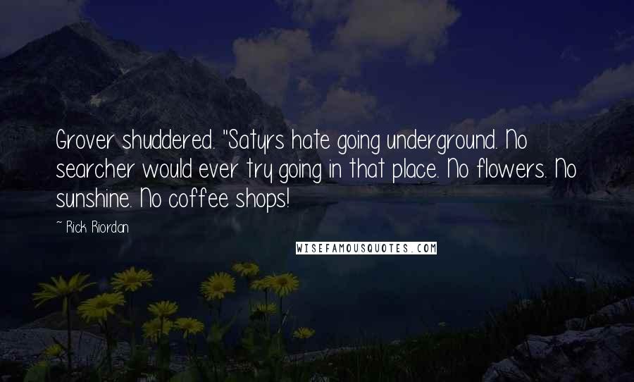 Rick Riordan Quotes: Grover shuddered. "Satyrs hate going underground. No searcher would ever try going in that place. No flowers. No sunshine. No coffee shops!
