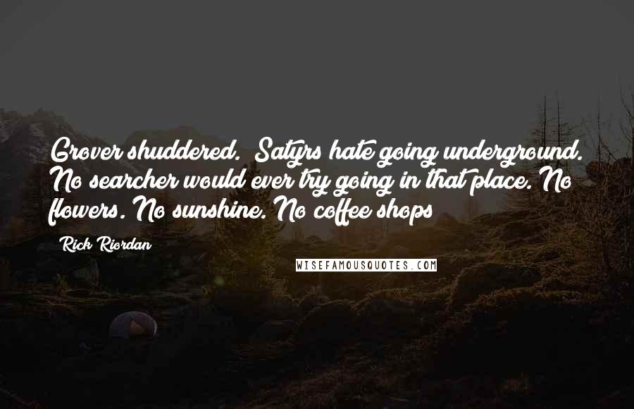 Rick Riordan Quotes: Grover shuddered. "Satyrs hate going underground. No searcher would ever try going in that place. No flowers. No sunshine. No coffee shops!